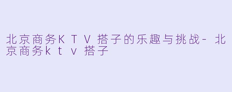 北京商务KTV搭子的乐趣与挑战-北京商务ktv搭子