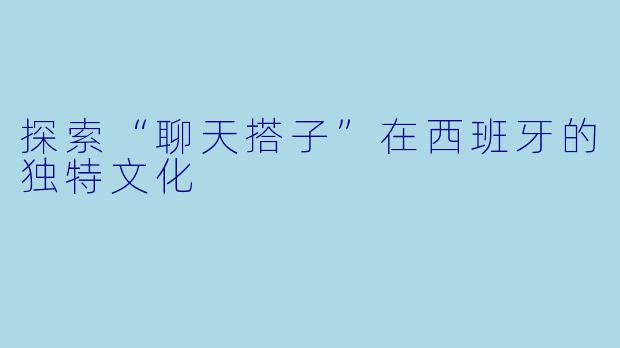 探索“聊天搭子”在西班牙的独特文化