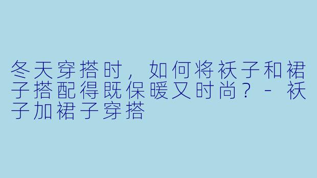 冬天穿搭时,如何将袄子和裙子搭配得既保暖又时尚?