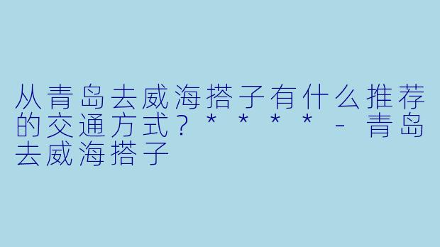 从青岛去威海搭子有什么推荐的交通方式?****