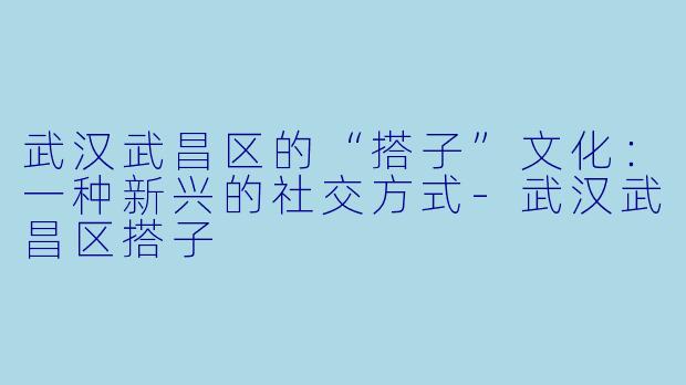武汉武昌区的“搭子”文化：一种新兴的社交方式-武汉武昌区搭子