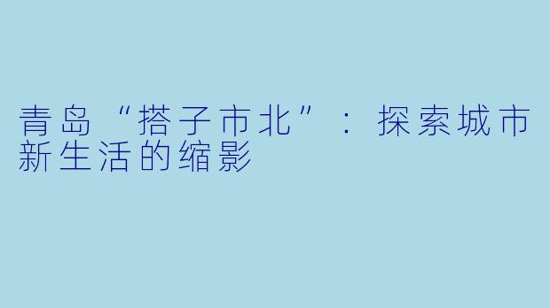 青岛“搭子市北”：探索城市新生活的缩影