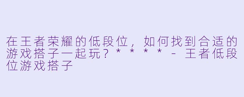 在王者荣耀的低段位,如何找到合适的游戏搭子一起玩?****