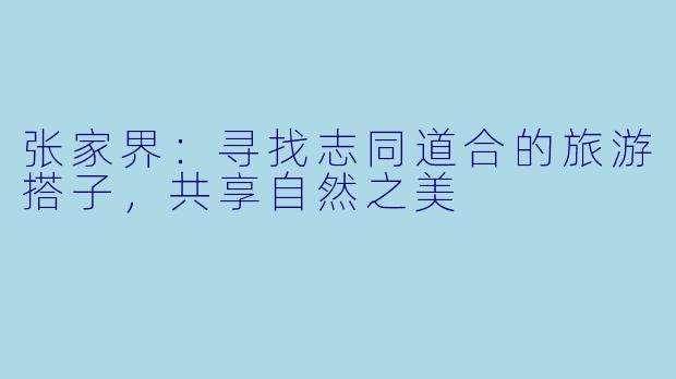 张家界：寻找志同道合的旅游搭子，共享自然之美