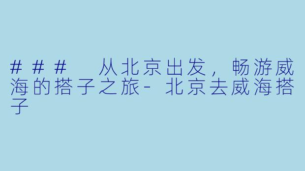 ### 从北京出发，畅游威海的搭子之旅-北京去威海搭子