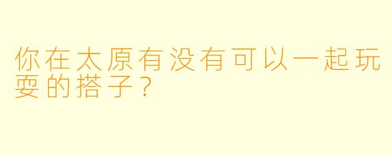 你在太原有没有可以一起玩耍的搭子？