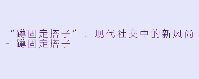 “蹲固定搭子”：现代社交中的新风尚-蹲固定搭子
