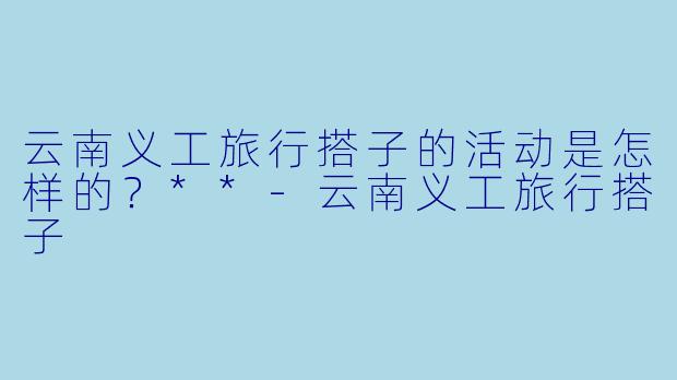 云南义工旅行搭子的活动是怎样的?**