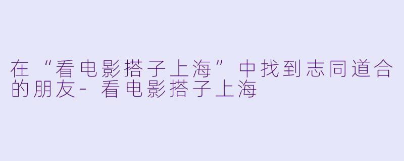 在“看电影搭子上海”中找到志同道合的朋友-看电影搭子上海