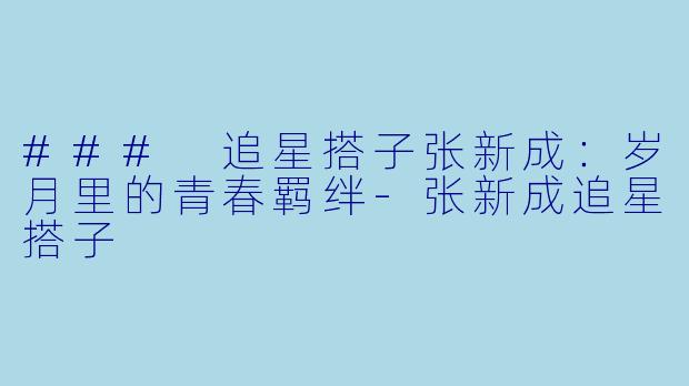 ### 追星搭子张新成：岁月里的青春羁绊-张新成追星搭子