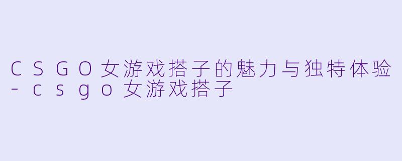 CSGO女游戏搭子的魅力与独特体验-csgo女游戏搭子