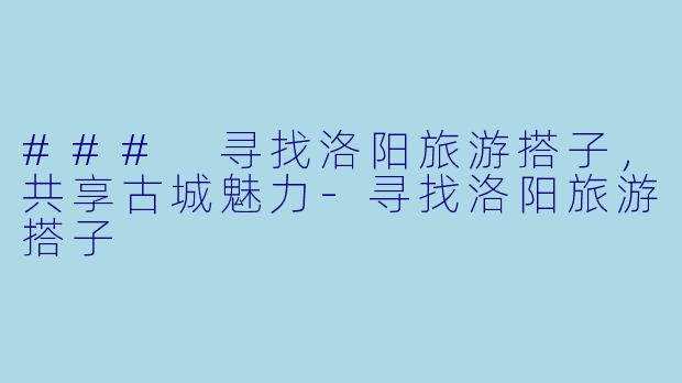 ### 寻找洛阳旅游搭子，共享古城魅力-寻找洛阳旅游搭子