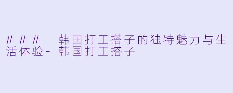 ### 韩国打工搭子的独特魅力与生活体验-韩国打工搭子