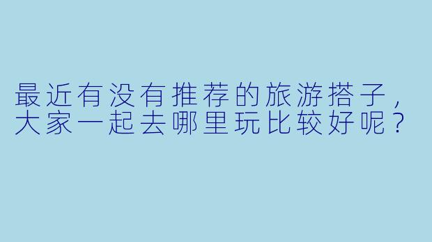 最近有没有推荐的旅游搭子，大家一起去哪里玩比较好呢？
