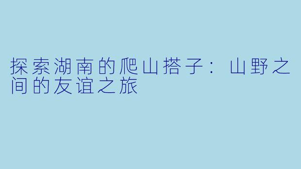 探索湖南的爬山搭子：山野之间的友谊之旅
