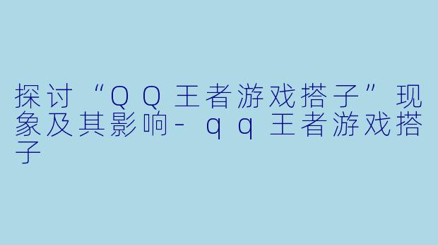 探讨“QQ王者游戏搭子”现象及其影响-qq王者游戏搭子
