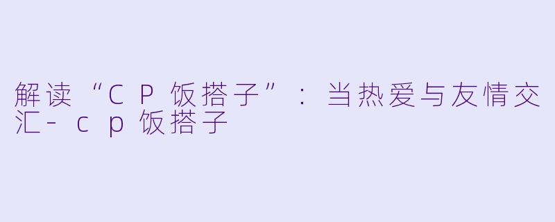 解读“CP饭搭子”：当热爱与友情交汇-cp饭搭子