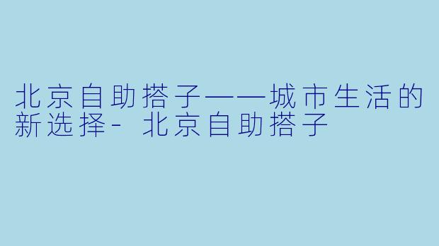 北京自助搭子——城市生活的新选择-北京自助搭子