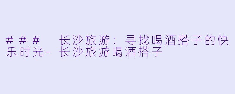 ### 长沙旅游：寻找喝酒搭子的快乐时光-长沙旅游喝酒搭子
