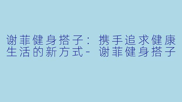 谢菲健身搭子：携手追求健康生活的新方式-谢菲健身搭子