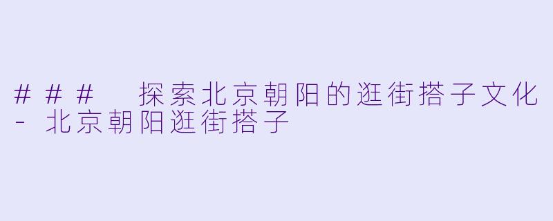 ### 探索北京朝阳的逛街搭子文化-北京朝阳逛街搭子