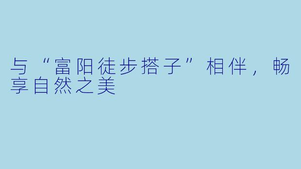 与“富阳徒步搭子”相伴，畅享自然之美