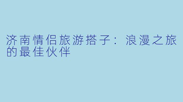济南情侣旅游搭子:浪漫之旅的最佳伙伴