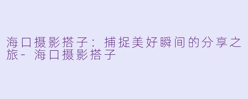 海口摄影搭子：捕捉美好瞬间的分享之旅-海口摄影搭子