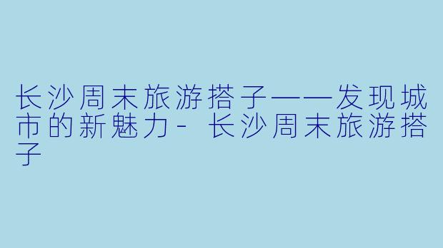 长沙周末旅游搭子——发现城市的新魅力-长沙周末旅游搭子