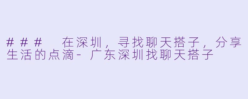 ### 在深圳，寻找聊天搭子，分享生活的点滴-广东深圳找聊天搭子