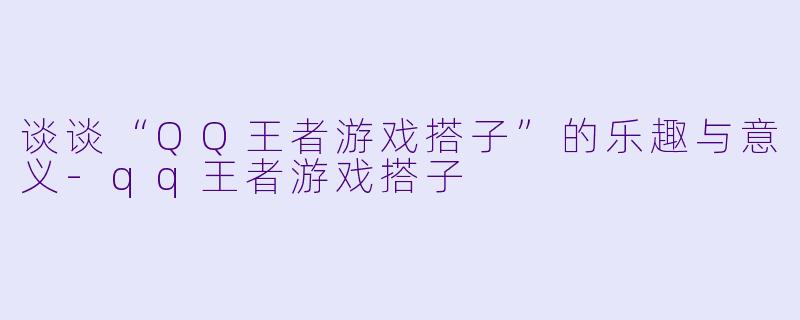 谈谈“QQ王者游戏搭子”的乐趣与意义-qq王者游戏搭子