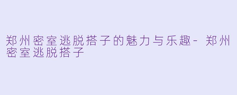 郑州密室逃脱搭子的魅力与乐趣-郑州密室逃脱搭子