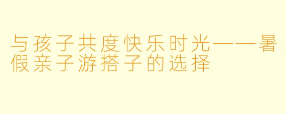 与孩子共度快乐时光——暑假亲子游搭子的选择