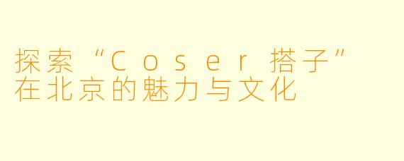 探索“Coser搭子” 在北京的魅力与文化