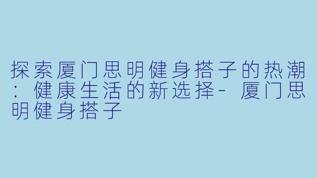 探索厦门思明健身搭子的热潮：健康生活的新选择-厦门思明健身搭子