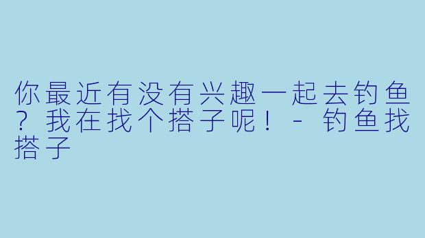 你最近有没有兴趣一起去钓鱼？我在找个搭子呢！