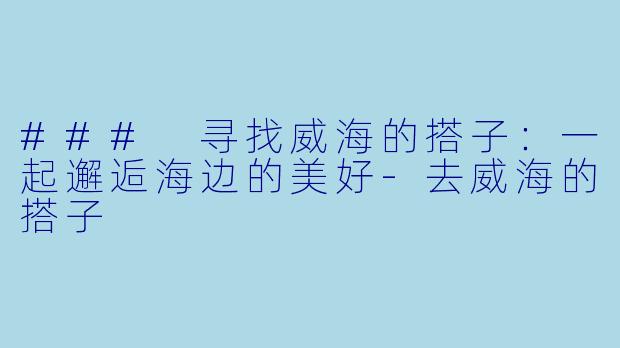 ### 寻找威海的搭子：一起邂逅海边的美好-去威海的搭子