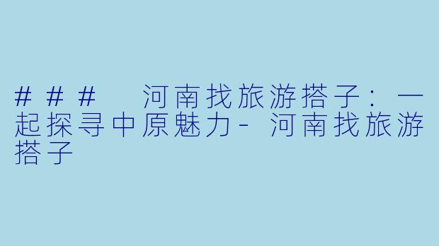 ### 河南找旅游搭子：一起探寻中原魅力-河南找旅游搭子