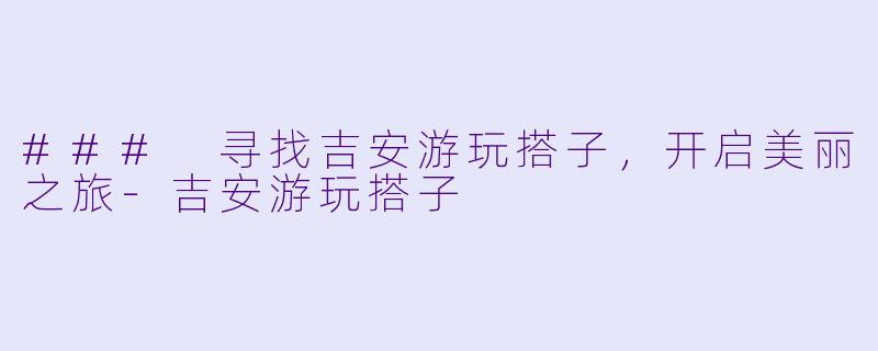 ### 寻找吉安游玩搭子，开启美丽之旅-吉安游玩搭子