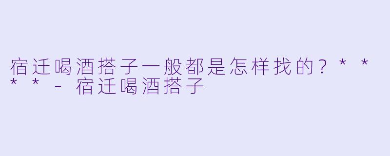 宿迁喝酒搭子一般都是怎样找的？****