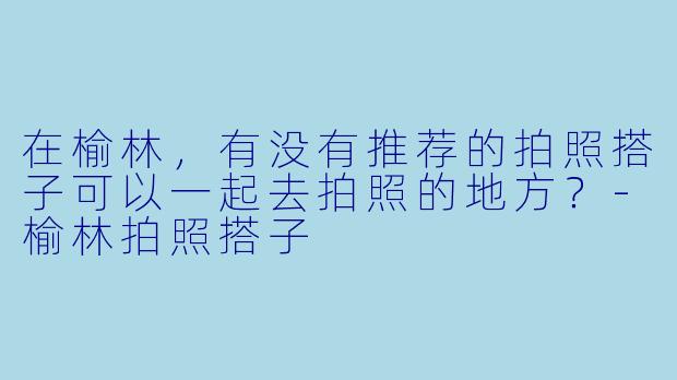 在榆林,有没有推荐的拍照搭子可以一起去拍照的地方?