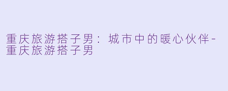 重庆旅游搭子男：城市中的暖心伙伴-重庆旅游搭子男