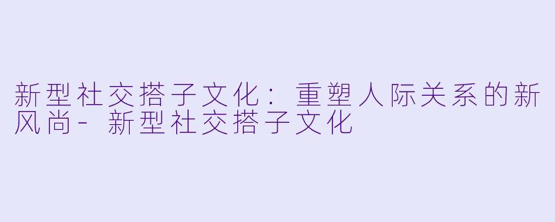 新型社交搭子文化：重塑人际关系的新风尚-新型社交搭子文化