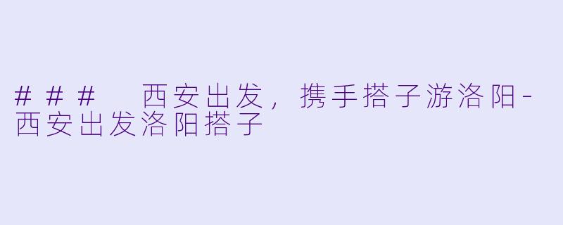 ### 西安出发，携手搭子游洛阳-西安出发洛阳搭子
