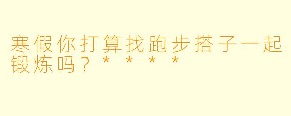 寒假你打算找跑步搭子一起锻炼吗？****