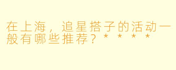 在上海,追星搭子的活动一般有哪些推荐?****