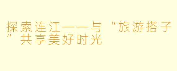 探索连江——与“旅游搭子”共享美好时光