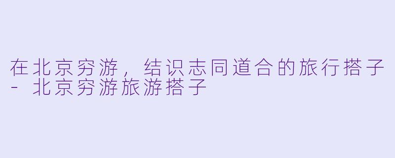 在北京穷游，结识志同道合的旅行搭子-北京穷游旅游搭子