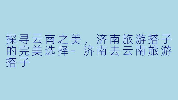 探寻云南之美，济南旅游搭子的完美选择-济南去云南旅游搭子