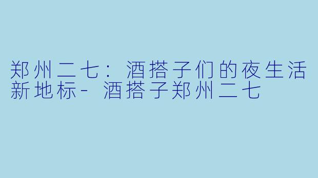 郑州二七:酒搭子们的夜生活新地标